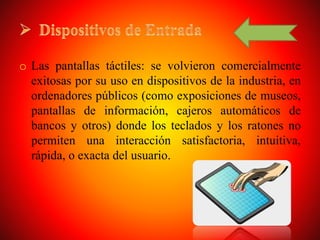 o Las pantallas táctiles: se volvieron comercialmente
exitosas por su uso en dispositivos de la industria, en
ordenadores públicos (como exposiciones de museos,
pantallas de información, cajeros automáticos de
bancos y otros) donde los teclados y los ratones no
permiten una interacción satisfactoria, intuitiva,
rápida, o exacta del usuario.
 
