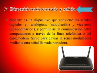 Módem: es un dispositivo que convierte las señales
digitales en analógicas (modulación) y viceversa
(desmodulación), y permite así la comunicación entre
computadoras a través de la línea telefónica o del
cablemódem. Sirve para enviar la señal moduladora
mediante otra señal llamada portadora.
 