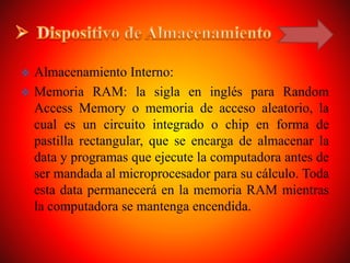  Almacenamiento Interno:
 Memoria RAM: la sigla en inglés para Random
Access Memory o memoria de acceso aleatorio, la
cual es un circuito integrado o chip en forma de
pastilla rectangular, que se encarga de almacenar la
data y programas que ejecute la computadora antes de
ser mandada al microprocesador para su cálculo. Toda
esta data permanecerá en la memoria RAM mientras
la computadora se mantenga encendida.
 