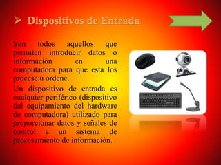 Son todos aquellos que
permiten introducir datos o
información en una
computadora para que esta los
procese u ordene.
Un dispositivo de entrada es
cualquier periférico (dispositivo
del equipamiento del hardware
de computadora) utilizado para
proporcionar datos y señales de
control a un sistema de
procesamiento de información.
 