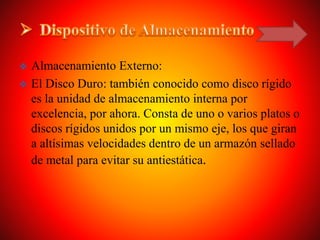  Almacenamiento Externo:
 El Disco Duro: también conocido como disco rígido
es la unidad de almacenamiento interna por
excelencia, por ahora. Consta de uno o varios platos o
discos rígidos unidos por un mismo eje, los que giran
a altísimas velocidades dentro de un armazón sellado
de metal para evitar su antiestática.
 