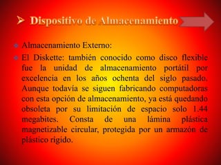  Almacenamiento Externo:
 El Diskette: también conocido como disco flexible
fue la unidad de almacenamiento portátil por
excelencia en los años ochenta del siglo pasado.
Aunque todavía se siguen fabricando computadoras
con esta opción de almacenamiento, ya está quedando
obsoleta por su limitación de espacio solo 1.44
megabites. Consta de una lámina plástica
magnetizable circular, protegida por un armazón de
plástico rígido.
 