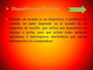 o Teclado: un teclado es un dispositivo o periférico de
entrada, en parte inspirado en el teclado de las
máquinas de escribir, que utiliza una disposición de
botones o teclas, para que actúen como palancas
mecánicas o interruptores electrónicos que envían
información a la computadora.
 