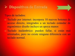 Tipos de teclados:
o Teclado por internet: incorpora 10 nuevos botones de
acceso directo, integrados a un teclado estándar de
ergonómico diseño incluye un apoya manos
o Teclado inalámbrico: pueden fallar, si están mal
orientados, pero no existe ninguna diferencia con un
teclado normal.
 