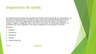 Dispositivos de salida:
Los dispositivos de salida son aquellos que reciben información de la computadora, su
función es eminentemente receptora y por ende están imposibilitados para enviar
información. Entre los dispositivos de salida más conocidos están: la impresora
(matriz, cadena, margarita, láser o de chorro de tinta), el delineador (plotter), la
grabadora de cinta magnética o de discos magnéticos y la pantalla o monitor.
Ejemplo:
 Monitor
 Impresora
 Parlantes
 Plotter
 Video proyector
ATRÁS IMAGENES
 