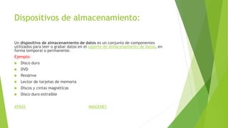 Dispositivos de almacenamiento:
Un dispositivo de almacenamiento de datos es un conjunto de componentes
utilizados para leer o grabar datos en el soporte de almacenamiento de datos, en
forma temporal o permanente.
Ejemplo:
 Disco duro
 DVD
 Pendrive
 Lector de tarjetas de memoria
 Discos y cintas magnéticas
 Disco duro extraíble
ATRÁS IMAGENES
 