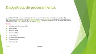 Dispositivos de procesamiento:
La unidad central de procesamiento o unidad de procesamiento central (conocida por las siglas CPU,
del inglés: central processing unit), es el hardware dentro de un ordenador u otros dispositivos programables,
que interpreta las instrucciones de un programa informático mediante la realización de las operaciones básicas
aritméticas, lógicas y de entrada/salida del sistema (BIOS).
Ejemplo.
 Unidad central de proceso (CPU)
 Memoras RAM
 Memorias DRAM
 Memorias SDRAM
 Memoria cache
 Tarjeta madre (MAINBOARD)
 Fuente de poder
 Tarjeta de video
ATRÁS IMAGENES
 