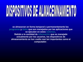 DISPOSITIVOS DE ALMACEMNAMIENTO se almacenan en forma temporal o permanentemente los  programas  y  datos  que son manejados por las aplicaciones que se ejecutan en estos  sistemas .  Debido a la cantidad de  información  que es manejada actualmente por los usuarios, los dispositivos de almacenamiento se han vuelto casi tan importantes como el computador .  