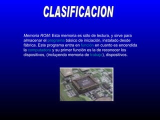 CLASIFICACION Memoria ROM:  Esta memoria es sólo de lectura, y sirve para almacenar el  programa  básico de iniciación, instalado desde fábrica. Este programa entra en  función  en cuanto es encendida la  computadora  y su primer función es la de reconocer los dispositivos, (incluyendo memoria de  trabajo ), dispositivos.  