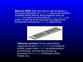 Memoria ROM :  Esta memoria es sólo de lectura, y sirve para almacenar el  programa  básico de iniciación, instalado desde fábrica. Este programa entra en  función  en cuanto es encendida la  computadora  y su primer función es la de reconocer los dispositivos, (incluyendo memoria de  trabajo ), dispositivos.  Memorias Auxiliares :   Por las características propias del uso de la  memoria ROM  y el manejo de la RAM, existen varios  medios  de almacenamiento de información, entre los más comunes se encuentran: El  disco duro , El Disquete o Disco Flexible, etc...  