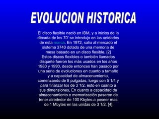 EVOLUCION HISTORICA El disco flexible nació en IBM, y a inicios de la década de los 70’ se introdujo en las unidades de esta  marca . En 1972, salio al mercado el sistema 3740 dotado de una memoria de mesa basado en un disco flexible. [2] Estos discos flexibles o también llamados disquete fueron los más usados en los años 1980 y 1990, desde entonces han pasado por una serie de evoluciones en cuanto a tamaño y a capacidad de almacenamiento, comenzando de 8 pulgadas, luego con 5 1/4 y para finalizar los de 3 1/2, esto en cuanto a sus dimensiones, En cuanto a capacidad de almacenamiento o memorización pasaron de tener alrededor de 100 Kbytes a poseer mas de 1 Mbytes en las unidas de 3 1/2. [4] 