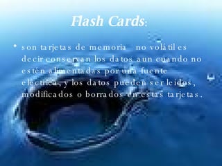 Flash Cards :  son tarjetas de memoria   no volátil es decir conservan los datos aun cuando no estén alimentadas por una fuente eléctrica, y los datos pueden ser leídos, modificados o borrados en estas tarjetas.  