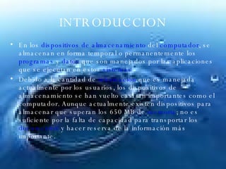INTRODUCCION En los  dispositivos de almacenamiento  del  computador , se almacenan en forma temporal o permanentemente los  programas  y  datos  que son manejados por las aplicaciones que se ejecutan en estos  sistemas .  Debido a la cantidad de  información  que es manejada actualmente por los usuarios, los dispositivos de almacenamiento se han vuelto casi tan importantes como el computador. Aunque actualmente existen dispositivos para almacenar que superan los 650 MB de  memoria ; no es suficiente por la falta de capacidad para transportar los  documentos  y hacer reserva de la información más importante. 