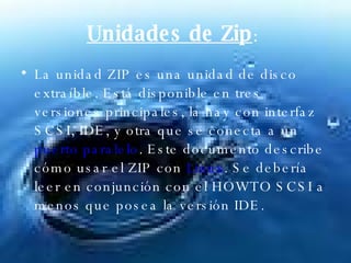 Unidades de Zip :  La unidad ZIP es una unidad de disco extraíble. Está disponible en tres versiones principales, la hay con interfaz SCSI, IDE, y otra que se conecta a un  puerto paralelo . Este documento describe cómo usar el ZIP con  Linux . Se debería leer en conjunción con el HOWTO SCSI a menos que posea la versión IDE.  