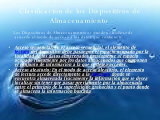 Clasificación de los Dispositivos de Almacenamiento  Los Dispositivos de Almacenamiento se pueden clasificar de acuerdo al modo de acceso a los datos que contienen: Acceso secuencial: En el acceso secuencial, el elemento de  lectura  del dispositivo debe pasar por el espacio ocupado por la totalidad de los datos almacenados previamente al espacio ocupado físicamente por los datos almacenados que componen el conjunto de información a la que se desea acceder.  Acceso aleatorio: En el modo de acceso aleatorio, el elemento de lectura accede directamente a la  dirección  donde se encuentra almacenada físicamente la información que se desea localizar sin tener que pasar previamente por la almacenada entre el principio de la superficie de grabación y el punto donde se almacena la información buscada  