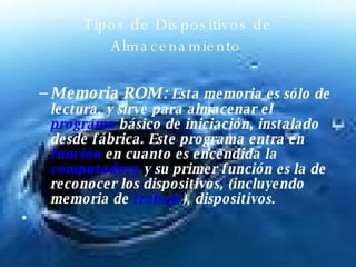 Tipos de Dispositivos de Almacenamiento  Memoria ROM:  Esta memoria es sólo de lectura, y sirve para almacenar el  programa  básico de iniciación, instalado desde fábrica. Este programa entra en  función  en cuanto es encendida la  computadora  y su primer función es la de reconocer los dispositivos, (incluyendo memoria de  trabajo ), dispositivos.  