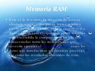 Memoria RAM :   Esta es la denominada memoria de acceso aleatorio o sea, como puede leerse también puede escribirse en ella, tiene la característica de ser volátil, esto es, que sólo opera mientras esté encendida la computadora. En ella son almacenadas tanto las instrucciones que necesita ejecutar el  microprocesador  como los datos que introducimos y deseamos procesar, así como los resultados obtenidos de esto.  