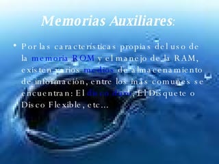 Memorias Auxiliares :   Por las características propias del uso de la  memoria ROM  y el manejo de la RAM, existen varios  medios  de almacenamiento de información, entre los más comunes se encuentran: El  disco duro , El Disquete o Disco Flexible, etc...  