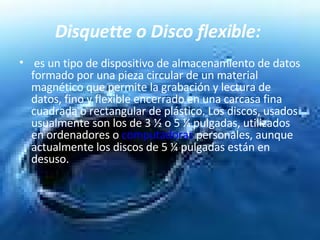Disquette o Disco flexible:   es un tipo de dispositivo de almacenamiento de datos formado por una pieza circular de un material magnético que permite la grabación y lectura de datos, fino y flexible encerrado en una carcasa fina cuadrada o rectangular de plástico. Los discos, usados usualmente son los de 3 ½ o 5 ¼ pulgadas, utilizados en ordenadores o  computadoras  personales, aunque actualmente los discos de 5 ¼ pulgadas están en desuso.  