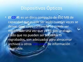 Dispositivos Ópticos El  CD -R:   es un disco compacto de 650 MB de capacidad que puede ser leído cuantas veces se desee, pero cuyo contenido no puede ser modificado una vez que ya ha sido grabado. Dado que no pueden ser borrados ni regrabados, son adecuados para almacenar archivos u otros  conjuntos  de información invariable.  