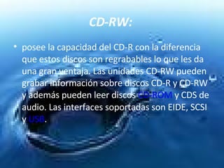 CD-RW:   posee la capacidad del CD-R con la diferencia que estos discos son regrabables lo que les da una gran ventaja. Las unidades CD-RW pueden grabar información sobre discos CD-R y CD-RW y además pueden leer discos  CD-ROM  y CDS de audio. Las interfaces soportadas son EIDE, SCSI y  USB .  