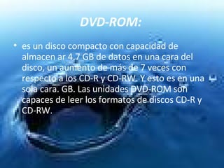 DVD-ROM:   es un disco compacto con capacidad de almacen ar 4.7 GB de datos en una cara del disco, un aumento de más de 7 veces con respecto a los CD-R y CD-RW. Y esto es en una sola cara. GB. Las unidades DVD-ROM son capaces de leer los formatos de discos CD-R y CD-RW.  