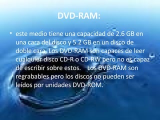 DVD-RAM:   este medio tiene una capacidad de 2.6 GB en una cara del disco y 5.2 GB en un disco de doble cara, Los DVD-RAM son capaces de leer cualquier disco CD-R o CD-RW pero no es capaz de escribir sobre estos.    Los DVD-RAM son regrabables pero los discos no pueden ser leídos por unidades DVD-ROM.  