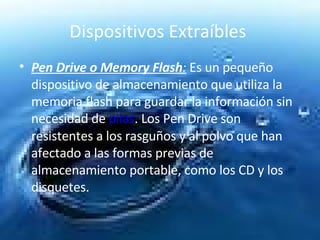 Dispositivos Extraíbles  Pen Drive o Memory Flash :  Es un pequeño dispositivo de almacenamiento que utiliza la memoria flash para guardar la información sin necesidad de  pilas . Los Pen Drive son resistentes a los rasguños y al polvo que han afectado a las formas previas de almacenamiento portable, como los CD y los disquetes.  