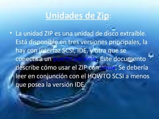 Unidades de Zip :  La unidad ZIP es una unidad de disco extraíble. Está disponible en tres versiones principales, la hay con interfaz SCSI, IDE, y otra que se conecta a un  puerto paralelo . Este documento describe cómo usar el ZIP con  Linux . Se debería leer en conjunción con el HOWTO SCSI a menos que posea la versión IDE.  