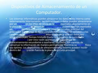Dispositivos de Almacenamiento de un Computador. Los sistemas informáticos pueden almacenar los datos tanto interna como externamente Internamente, las instrucciones o datos pueden almacenarse por un  tiempo  en los chips de silicio de la  RAM  montados directamente en la placa de  circuitos  principal de  la computadora , o bien en chips montados en  tarjetas  periféricas conectadas a la placa de circuitos principal del ordenador. Estos chips de RAM constan de conmutadores sensibles a los cambios de la  corriente eléctrica , esto quiere decir que los datos son almacenados por tiempo limitado (hasta que dejamos de suministrar  energía eléctrica ) por esta razón aparecen los dispositivos de almacenamiento secundarios o auxiliares, los cuales son capaces de conservar la información de manera permanente, mientras su  estado  físico sea óptimo. Los dispositivos de almacenamiento externo pueden residir dentro del  CPU  y están fuera de la placa de circuito principal.  