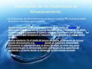Clasificación de los Dispositivos de Almacenamiento  Los Dispositivos de Almacenamiento se pueden clasificar de acuerdo al modo de acceso a los datos que contienen: Acceso secuencial: En el acceso secuencial, el elemento de  lectura  del dispositivo debe pasar por el espacio ocupado por la totalidad de los datos almacenados previamente al espacio ocupado físicamente por los datos almacenados que componen el conjunto de información a la que se desea acceder.  Acceso aleatorio: En el modo de acceso aleatorio, el elemento de lectura accede directamente a la  dirección  donde se encuentra almacenada físicamente la información que se desea localizar sin tener que pasar previamente por la almacenada entre el principio de la superficie de grabación y el punto donde se almacena la información buscada  