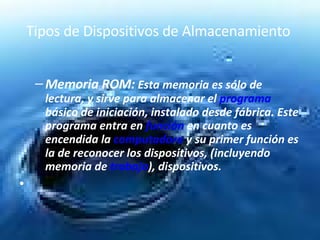 Tipos de Dispositivos de Almacenamiento  Memoria ROM:  Esta memoria es sólo de lectura, y sirve para almacenar el  programa  básico de iniciación, instalado desde fábrica. Este programa entra en  función  en cuanto es encendida la  computadora  y su primer función es la de reconocer los dispositivos, (incluyendo memoria de  trabajo ), dispositivos.  