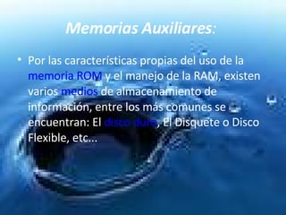 Memorias Auxiliares :   Por las características propias del uso de la  memoria ROM  y el manejo de la RAM, existen varios  medios  de almacenamiento de información, entre los más comunes se encuentran: El  disco duro , El Disquete o Disco Flexible, etc...  