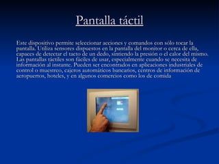 Pantalla táctil Este dispositivo permite seleccionar acciones y comandos con sólo tocar la pantalla. Utiliza sensores dispuestos en la pantalla del monitor o cerca de ella, capaces de detectar el tacto de un dedo, sintiendo la presión o el calor del mismo. Las pantallas táctiles son fáciles de usar, especialmente cuando se necesita de información al instante. Pueden ser encontrados en aplicaciones industriales de control o muestreo, cajeros automáticos bancarios, centros de información de aeropuertos, hoteles, y en algunos comercios como los de comida  