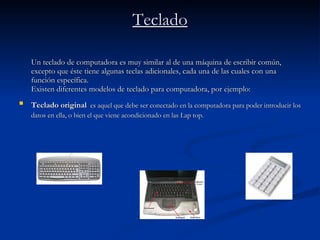 Teclado Un teclado de computadora es muy similar al de una máquina de escribir común, excepto que éste tiene algunas teclas adicionales, cada una de las cuales con una función específica.  Existen diferentes modelos de teclado para computadora, por ejemplo: Teclado original   es aquel que debe ser conectado en la computadora para poder introducir los datos en ella, o bien el que viene acondicionado en las Lap top. 