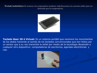 Teclado inalámbrico:  Se conecta a la computadora mediante radiofrecuencia (no necesita cables para ser detectado por la computadora) Teclado láser 3D ó Virtual:  Es un sistema portátil que reconoce los movimientos de los dedos haciendo el sonido de los teclados convencionales que son leídos por un sensor que a su vez transmite la señal por medio de la tecnología Bluetooth a cualquier otro dispositivo: computadoras de escritorios, agendas electrónicas  y Lap. 