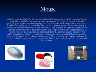 Mouse El ratón o mouse (llamado así por su similitud física con este roedor), es un dispositivo  apuntador  o  señalador , que permite mover una pequeña flecha (el apuntador) en la pantalla para interactuar con un programa de computadora de una manera alternativa al teclado. Consiste de un pequeño cable con un conector en uno de sus extremos y un cuerpo de plástico en el otro, el cual tiene dos o tres botones en su parte superior y en su parte inferior una bola de goma o acero que se apoya sobre una superficie plana y rugosa para que pueda deslizarse adecuadamente. El desplazamiento del ratón por dicha superficie produce el movimiento del cursor por la pantalla de la computadora, ya que la dirección de la bola que rueda es percibida por los sensores contenidos en el cuerpo del ratón y enviada a la computadora, la cual mueve el apuntador en la pantalla de la misma.  