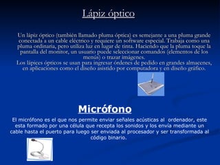 Lápiz óptico Un lápiz óptico (también llamado pluma óptica) es semejante a una pluma grande conectada a un cable eléctrico y requiere un software especial. Trabaja como una pluma ordinaria, pero utiliza luz en lugar de tinta. Haciendo que la pluma toque la pantalla del monitor, un usuario puede seleccionar comandos (elementos de los menús) o trazar imágenes. Los lápices ópticos se usan para ingresar órdenes de pedido en grandes almacenes, en aplicaciones como el diseño asistido por computadora y en diseño gráfico. Micrófono El micrófono es el que nos permite enviar señales acústicas al  ordenador, este esta formado por una célula que recepta los sonidos y los envía mediante un cable hasta el puerto para luego ser enviada al procesador y ser transformada al código binario.  