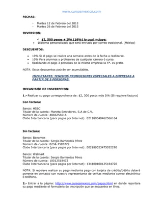 www.cursosmexico.com
MODALIDAD ONLINE:
FECHAS:
- Miércoles 4 de Septiembre del 2013
INVERSION:
 $2, 300 pesos + IVA (16%) lo cual incluye:
 Diploma personalizado que será enviado por correo tradicional. (México)
DESCUENTOS:
 10% Si el pago se realiza una semana antes de la fecha a realizarse.
 10% Para alumnos y profesores de cualquier carrera ó curso.
 Realizando el pago 3 personas de la misma empresa la 4ª. es gratis
NOTA: Estos descuentos podrán ser acumulables.
IMPORTANTE: TENEMOS PROMOCIONES ESPECIALES A EMPRESAS A
PARTIR DE 5 PERSONAS.
MECANISMO DE INSCRIPCION:
1.- Realizar su pago correspondiente de: $2, 300 pesos más IVA (Si requiere factura)
Con factura:
Banco: HSBC
Titular de la cuenta: Planeta Servidores, S.A de C.V.
Número de cuenta: 4046256616
Clabe Interbancaria (para pagos por Internet): 021180040462566164
Sin factura:
Banco: Banamex
Titular de la cuenta: Sergio Barrientos Pérez
Número de cuenta: 0234-7505229
Clabe Interbancaria (para pagos por Internet): 002180023475052290
Banco: Walmart
Titular de la cuenta: Sergio Barrientos Pérez
Número de cuenta: 10012518472
Clabe Interbancaria (para pagos por Internet): 134180100125184720
NOTA: Si requiere realizar su pago mediante pago con tarjeta de crédito/débito deberá
ponerse en contacto con nuestro representante de ventas mediante correo electrónico
ó teléfono.
2.- Entrar a la página: http://www.cursosmexico.com/pagos.html en donde reportara
su pago mediante el formulario de inscripción que se encuentra en línea.
 