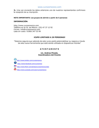 www.cursosmexico.com
3.- Una vez enviando los datos anteriores uno de nuestros representantes confirmara
la recepción de su inscripción.
NOTA IMPORTANTE: Los grupos de abrirán a partir de 5 personas
INFORMACIÓN:
http://www.cursosmexico.com
Teléfono en la Cd. de México: (55) 47 37 12 92
Correo: info@cursosmexico.com
Lada sin costo: 01800 347 53 99
¡CUPO LIMITADO A 20 PERSONAS!
“Estamos seguros que saliendo de este curso podrá potenciabilizar su negocia a través
de esta nueva herramienta que está siendo utilizada en dispositivos móviles”
A T E N T A M E N T E
Lic. Andrea Pineda.
Coordinadora del Evento
http://www.twitter.com/cursosmexico
http://www.facebook.com/cursosmex
http://www.flickr.com/photos/cursosmexico/sets
http://www.youtube.com/user/cursosmexico
 