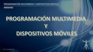 PROGRAMACIÓN MULTIMEDIA Y DISPOSITIVOS MÓVILES
IMÁGENES
© J.D.CABRERA
PROGRAMACIÓN MULTIMEDIA
Y
DISPOSITIVOS MÓVILES
 