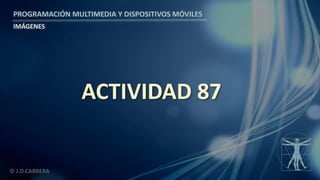 PROGRAMACIÓN MULTIMEDIA Y DISPOSITIVOS MÓVILES
IMÁGENES
© J.D.CABRERA
ACTIVIDAD 87
 