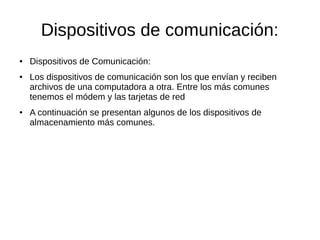 Dispositivos de comunicación:
●   Dispositivos de Comunicación:
●   Los dispositivos de comunicación son los que envían y reciben
    archivos de una computadora a otra. Entre los más comunes
    tenemos el módem y las tarjetas de red
●   A continuación se presentan algunos de los dispositivos de
    almacenamiento más comunes.
 