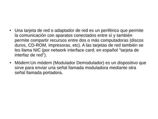 ●   Una tarjeta de red o adaptador de red es un periférico que permite
    la comunicación con aparatos conectados entre sí y también
    permite compartir recursos entre dos o más computadoras (discos
    duros, CD-ROM, impresoras, etc). A las tarjetas de red también se
    les llama NIC (por network interface card; en español "tarjeta de
    interfaz de red").
●   Módem:Un módem (Modulador Demodulador) es un dispositivo que
    sirve para enviar una señal llamada moduladora mediante otra
    señal llamada portadora.
 