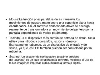 ●   Mouse:La función principal del ratón es transmitir los
    movimientos de nuestra mano sobre una superficie plana hacia
    el ordenador. Allí, el software denominado driver se encarga
    realmente de transformarlo a un movimiento del puntero por la
    pantalla dependiendo de varios parámetros.
●   Teclado:Es el dispositivo más común de entrada de datos. Se lo
    utiliza para introducir comandos, textos y números.
    Estrictamente hablando, es un dispositivo de entrada y de
    salida, ya que los LED también pueden ser controlados por la
    máquina.
●   Scanner:Un escáner de computadora (escáner proviene
    del scanner) es un que se utiliza para convertir, mediante el uso de
    la luz, imágenes impresas o documentos a formato digital.
 