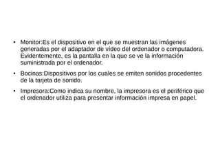 ●   Monitor:Es el dispositivo en el que se muestran las imágenes
    generadas por el adaptador de vídeo del ordenador o computadora.
    Evidentemente, es la pantalla en la que se ve la información
    suministrada por el ordenador.
●   Bocinas:Dispositivos por los cuales se emiten sonidos procedentes
    de la tarjeta de sonido.
●   Impresora:Como indica su nombre, la impresora es el periférico que
    el ordenador utiliza para presentar información impresa en papel.
 