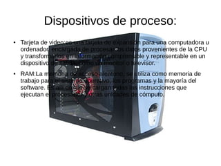Dispositivos de proceso:
●   Tarjeta de video:es una tarjeta de expansión para una computadora u
    ordenador, encargada de procesar los datos provenientes de la CPU
    y transformarlos en información comprensible y representable en un
    dispositivo de salida, como un monitor o televisor.
●   RAM:La memoria de acceso aleatorio, se utiliza como memoria de
    trabajo para el sistema operativo, los programas y la mayoría del
    software. Es allí donde se cargan todas las instrucciones que
    ejecutan el procesador y otras unidades de cómputo.
 
