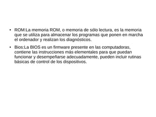 ●   ROM:La memoria ROM, o memoria de sólo lectura, es la memoria
    que se utiliza para almacenar los programas que ponen en marcha
    el ordenador y realizan los diagnósticos.
●   Bios:La BIOS es un firmware presente en las computadoras,
    contiene las instrucciones más elementales para que puedan
    funcionar y desempeñarse adecuadamente, pueden incluir rutinas
    básicas de control de los dispositivos.
 