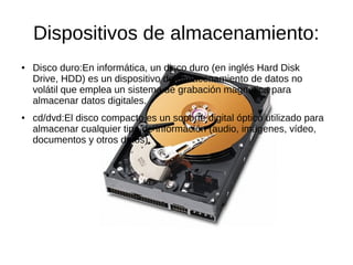 Dispositivos de almacenamiento:
●   Disco duro:En informática, un disco duro (en inglés Hard Disk
    Drive, HDD) es un dispositivo de almacenamiento de datos no
    volátil que emplea un sistema de grabación magnética para
    almacenar datos digitales.
●   cd/dvd:El disco compacto es un soporte digital óptico utilizado para
    almacenar cualquier tipo de información (audio, imágenes, vídeo,
    documentos y otros datos).
 