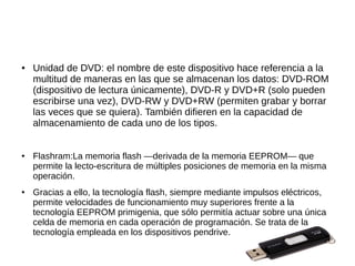 ●   Unidad de DVD: el nombre de este dispositivo hace referencia a la
    multitud de maneras en las que se almacenan los datos: DVD-ROM
    (dispositivo de lectura únicamente), DVD-R y DVD+R (solo pueden
    escribirse una vez), DVD-RW y DVD+RW (permiten grabar y borrar
    las veces que se quiera). También difieren en la capacidad de
    almacenamiento de cada uno de los tipos.


●   Flashram:La memoria flash —derivada de la memoria EEPROM— que
    permite la lecto-escritura de múltiples posiciones de memoria en la misma
    operación.
●   Gracias a ello, la tecnología flash, siempre mediante impulsos eléctricos,
    permite velocidades de funcionamiento muy superiores frente a la
    tecnología EEPROM primigenia, que sólo permitía actuar sobre una única
    celda de memoria en cada operación de programación. Se trata de la
    tecnología empleada en los dispositivos pendrive.
 